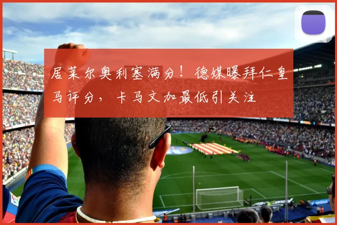 居莱尔奥利塞满分！德媒曝拜仁皇马评分，卡马文加最低引关注