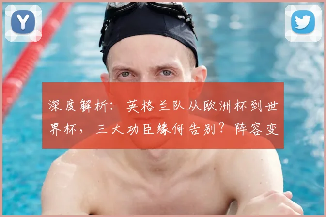 深度解析:英格兰队从欧洲杯到世界杯,三大功臣缘何告别?阵容变化全透视