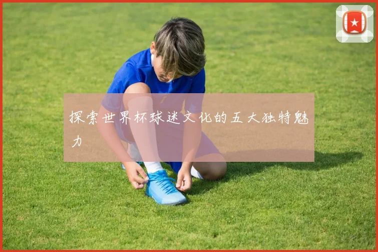 探索世界杯球迷文化的五大独特魅力