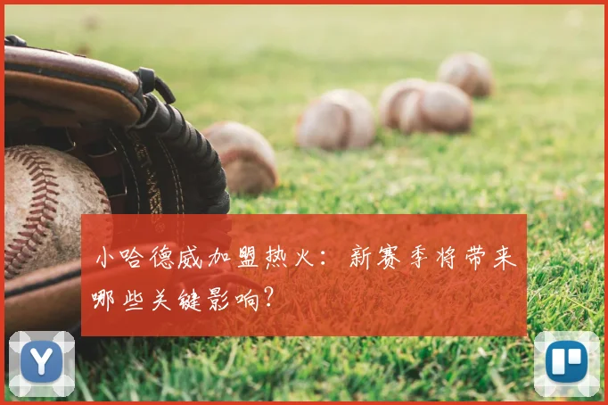 小哈德威加盟热火：新赛季将带来哪些关键影响？