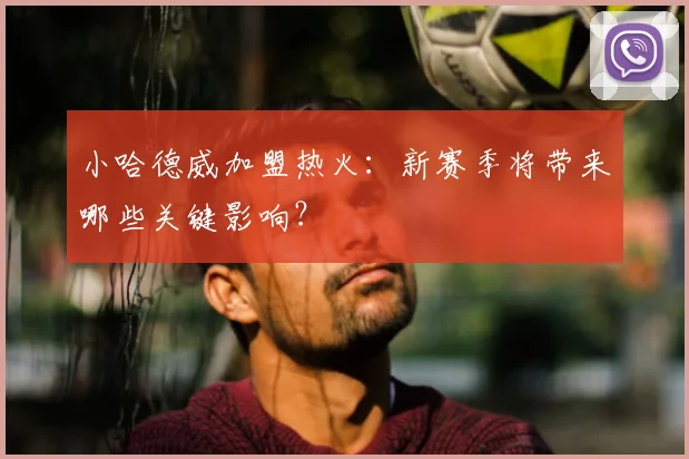 小哈德威加盟热火：新赛季将带来哪些关键影响？