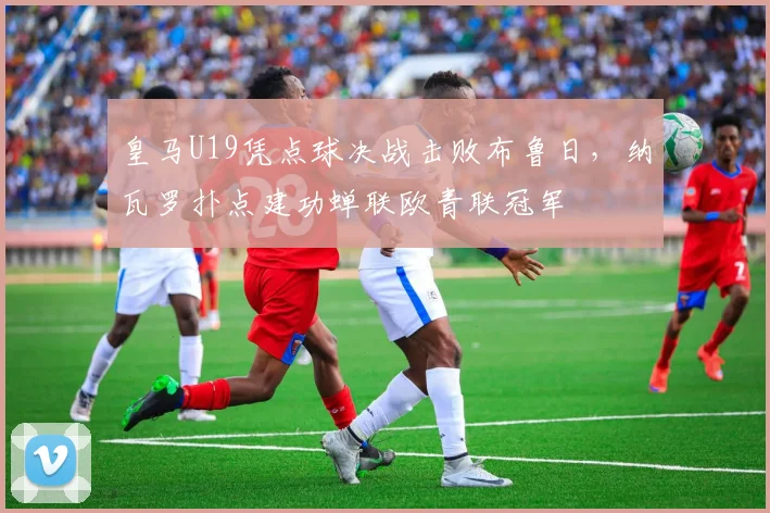 皇马U19凭点球决战击败布鲁日，纳瓦罗扑点建功蝉联欧青联冠军