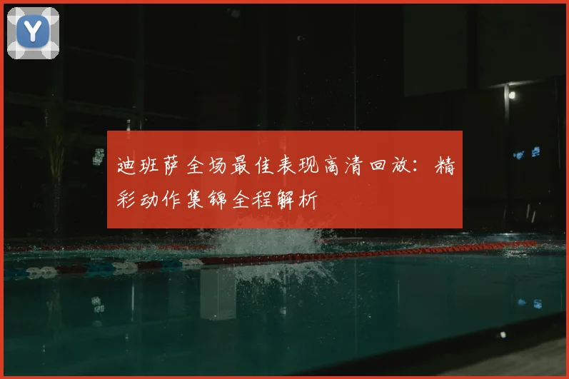 迪班萨全场最佳表现高清回放：精彩动作集锦全程解析