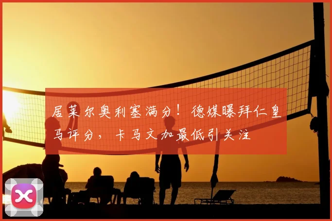 居莱尔奥利塞满分！德媒曝拜仁皇马评分，卡马文加最低引关注