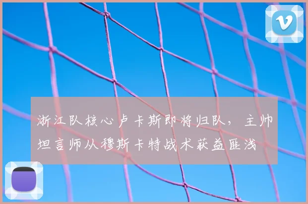 浙江队核心卢卡斯即将归队,主帅坦言师从穆斯卡特战术获益匪浅