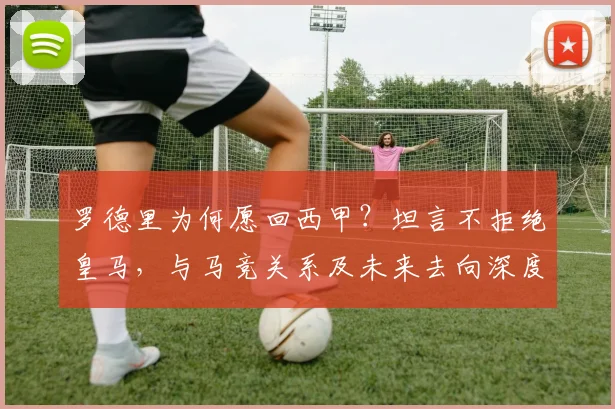 罗德里为何愿回西甲?坦言不拒绝皇马,与马竞关系及未来去向深度解析