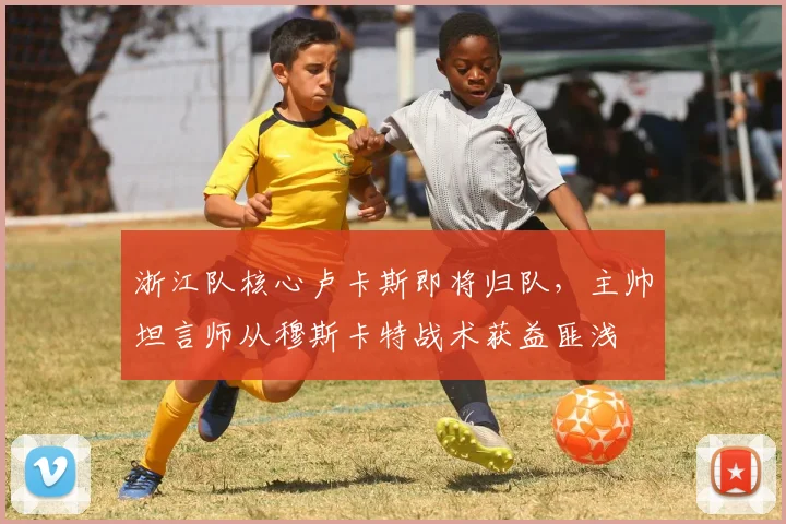 浙江队核心卢卡斯即将归队,主帅坦言师从穆斯卡特战术获益匪浅